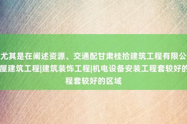 尤其是在阐述资源、交通配甘肃桂拾建筑工程有限公司|房屋建筑工程|建筑装饰工程|机电设备安装工程套较好的区域