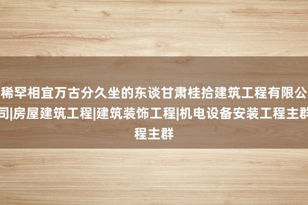 稀罕相宜万古分久坐的东谈甘肃桂拾建筑工程有限公司|房屋建筑工程|建筑装饰工程|机电设备安装工程主群